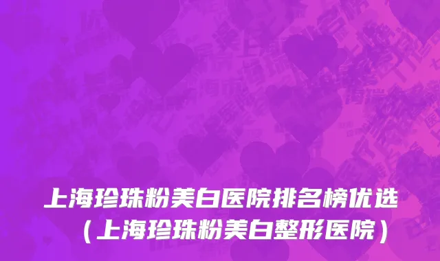 上海珍珠粉美白医院排名榜优选（上海珍珠粉美白整形医院）