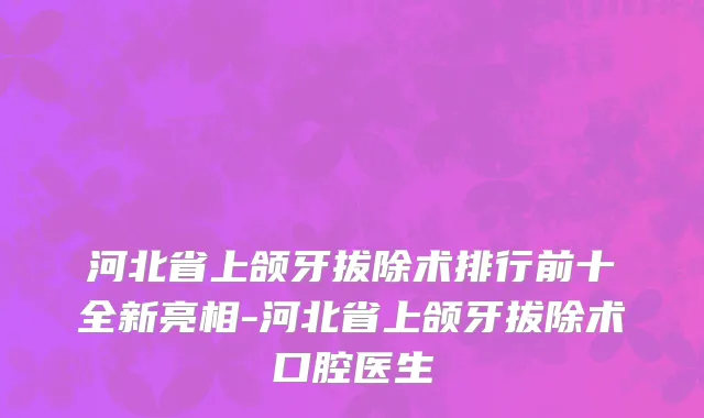 河北省上颌牙拔除术排行前十全新亮相-河北省上颌牙拔除术口腔医生