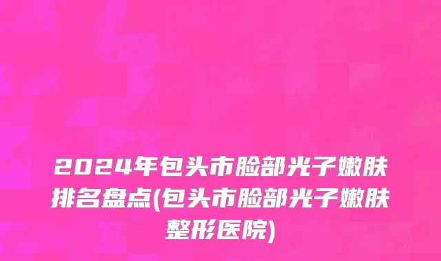 2024年包头市脸部光子嫩肤排名盘点(包头市脸部光子嫩肤整形医院)