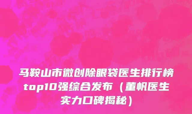 马鞍山市微创除眼袋医生排行榜top10强综合发布（董帆医生实力口碑揭秘）
