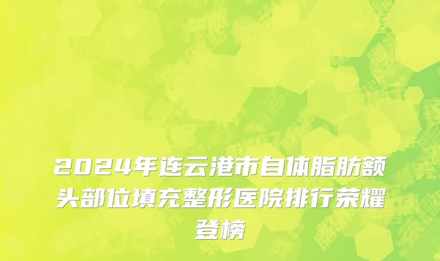 2024年连云港市自体脂肪额头部位填充整形医院排行荣耀登榜