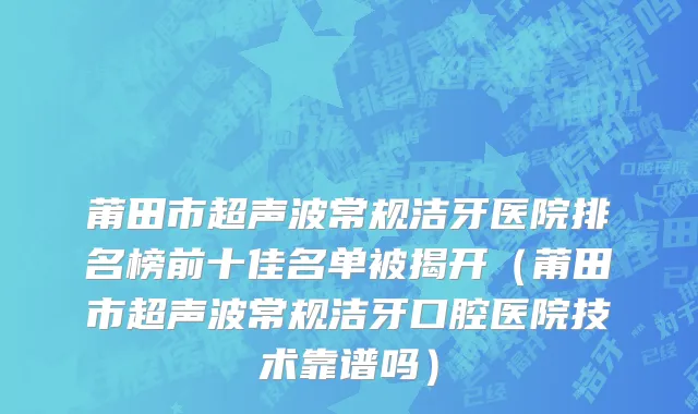 莆田市超声波常规洁牙医院排名榜前十佳名单被揭开（莆田市超声波常规洁牙口腔医院技术靠谱吗）