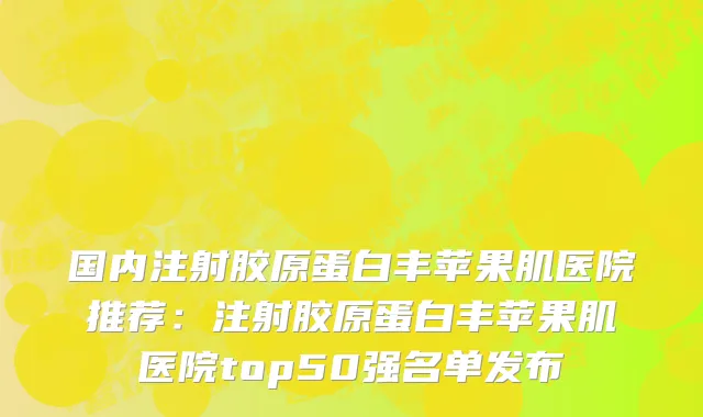 国内注射胶原蛋白丰苹果肌医院推荐：注射胶原蛋白丰苹果肌医院top50强名单发布