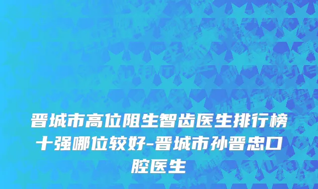 晋城市高位阻生智齿医生排行榜十强哪位较好-晋城市孙晋忠口腔医生