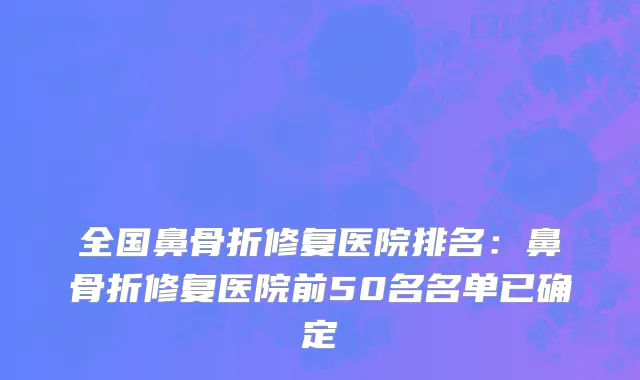 全国鼻骨折修复医院排名：鼻骨折修复医院前50名名单已确定