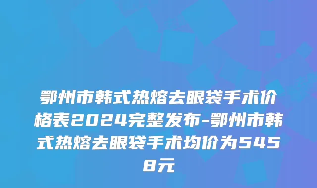鄂州市韩式热熔去眼袋手术价格表2024完整发布-鄂州市韩式热熔去眼袋手术均价为5458元