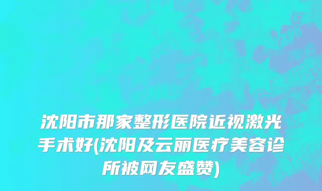沈阳市那家整形医院近视激光手术好(沈阳及云丽医疗美容诊所被网友盛赞)