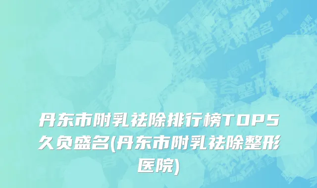 丹东市附乳祛除排行榜TOP5久负盛名(丹东市附乳祛除整形医院)