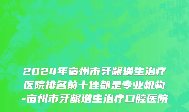 2024年宿州市牙龈增生治疗医院排名前十佳都是专业机构-宿州市牙龈增生治疗口腔医院