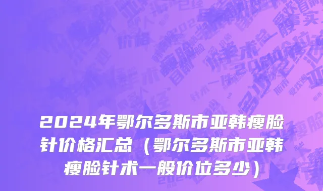 2024年鄂尔多斯市亚韩瘦脸针价格汇总（鄂尔多斯市亚韩瘦脸针术一般价位多少）