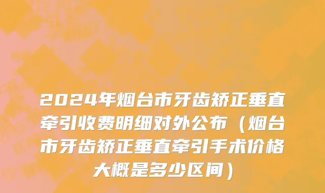 2024年烟台市牙齿矫正垂直牵引收费明细对外公布（烟台市牙齿矫正垂直牵引手术价格大概是多少区间）