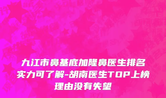 九江市鼻基底加隆鼻医生排名实力可了解-胡南医生TOP上榜理由没有失望