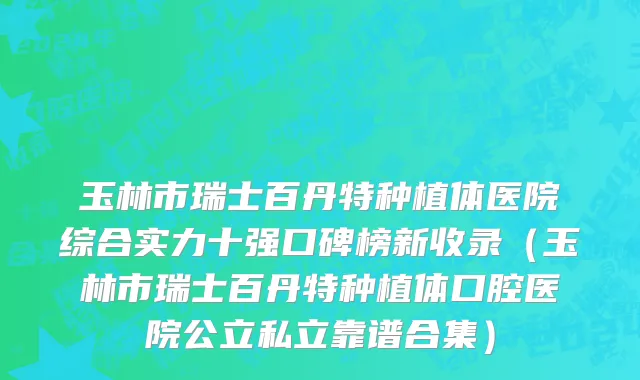 玉林市瑞士百丹特种植体医院综合实力十强口碑榜新收录（玉林市瑞士百丹特种植体口腔医院公立私立靠谱合集）