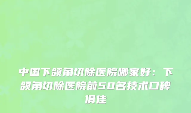 中国下颌角切除医院哪家好：下颌角切除医院前50名技术口碑俱佳