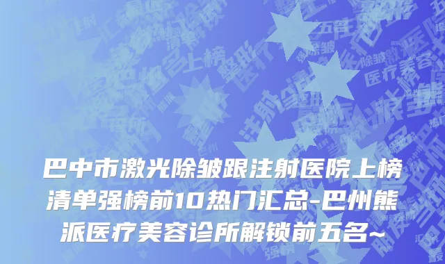 巴中市激光除皱跟注射医院上榜清单强榜前10热门汇总-巴州熊派医疗美容诊所解锁前五名~