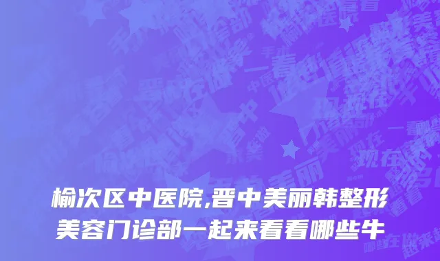 榆次区中医院,晋中美丽韩整形美容门诊部一起来看看哪些牛