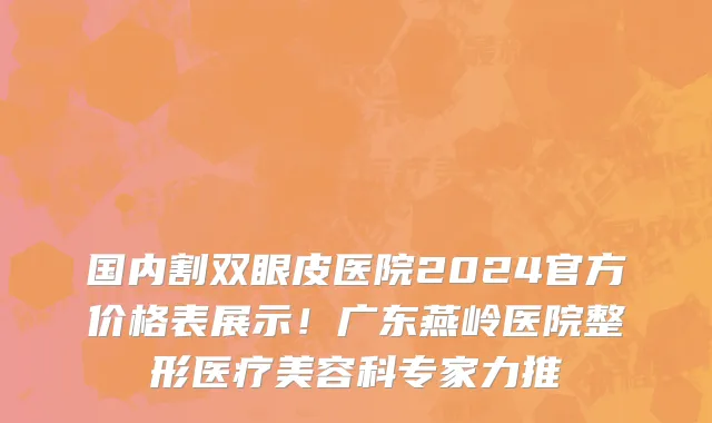 国内割双眼皮医院2024官方价格表展示！广东燕岭医院整形医疗美容科专家力推