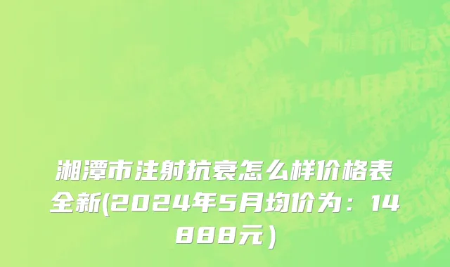 湘潭市注射抗衰怎么样价格表全新(2024年5月均价为：14888元）