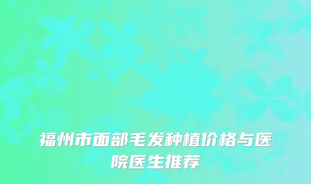 福州市面部毛发种植价格与医院医生推荐