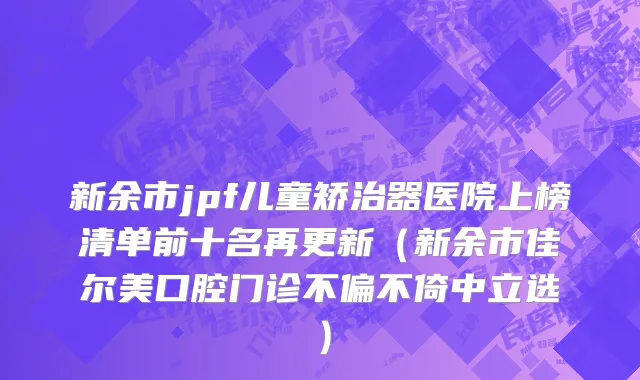 新余市jpf儿童矫治器医院上榜清单前十名再更新（新余市佳尔美口腔门诊不偏不倚中立选）