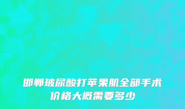 邯郸玻尿酸打苹果肌全部手术价格大概需要多少