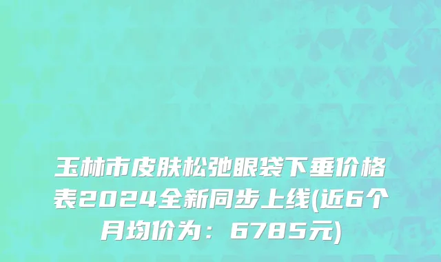 玉林市皮肤松弛眼袋下垂价格表2024全新同步上线(近6个月均价为：6785元)