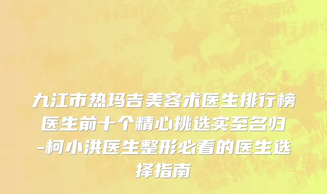 九江市热玛吉美容术医生排行榜医生前十个精心挑选实至名归-柯小洪医生整形必看的医生选择指南
