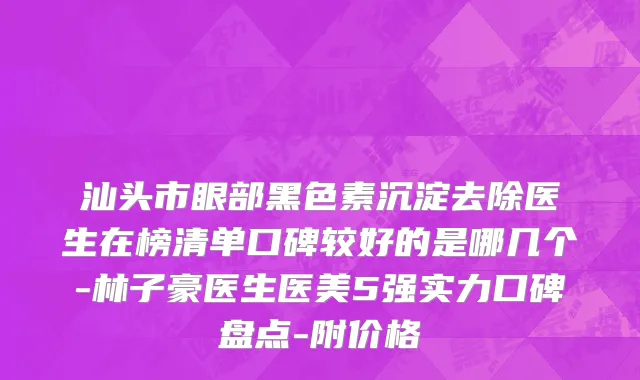 汕头市眼部黑色素沉淀去除医生在榜清单口碑较好的是哪几个-林子豪医生医美5强实力口碑盘点-附价格