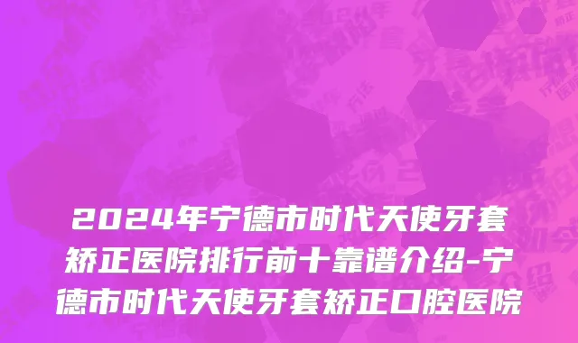 2024年宁德市时代天使牙套矫正医院排行前十靠谱介绍-宁德市时代天使牙套矫正口腔医院