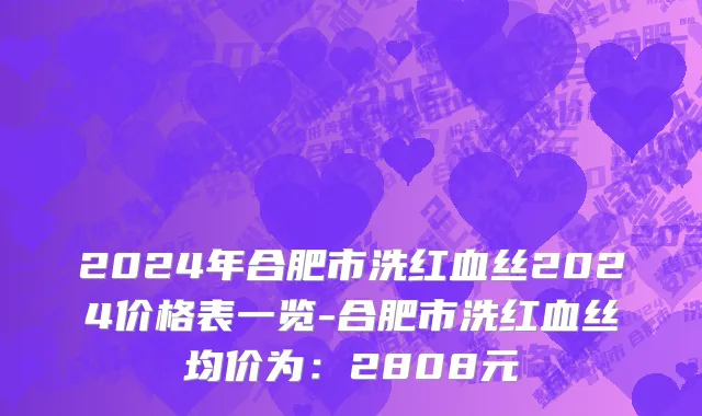 2024年合肥市洗红血丝2024价格表一览-合肥市洗红血丝均价为：2808元