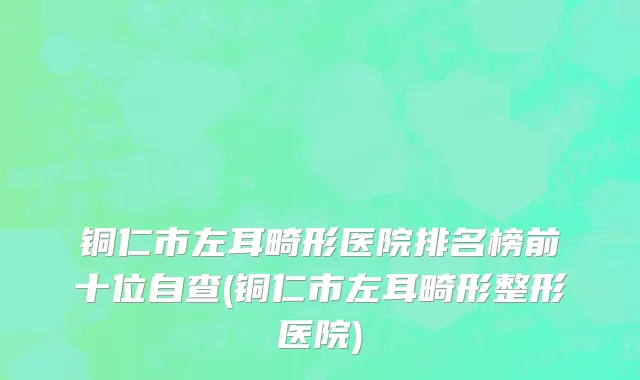 铜仁市左耳畸形医院排名榜前十位自查(铜仁市左耳畸形整形医院)