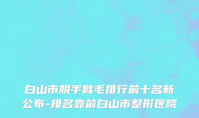 白山市脱手臂毛排行前十名新公布-排名靠前白山市整形医院