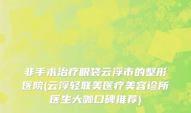 非手术治疗眼袋云浮市的整形医院(云浮轻联美医疗美容诊所医生大咖口碑推荐)