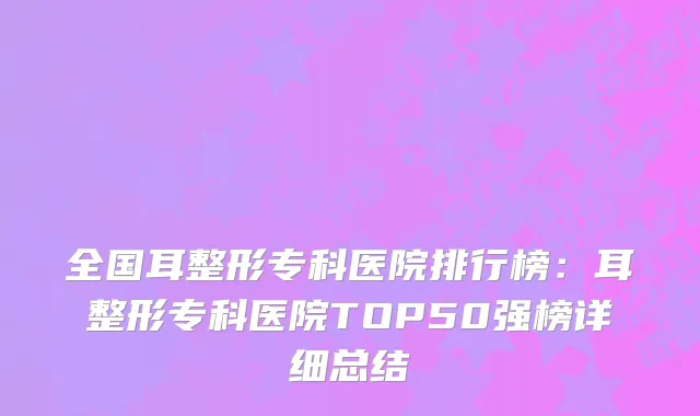 全国耳整形专科医院排行榜：耳整形专科医院TOP50强榜详细总结