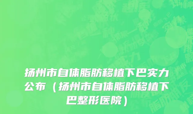 扬州市自体脂肪移植下巴实力公布（扬州市自体脂肪移植下巴整形医院）