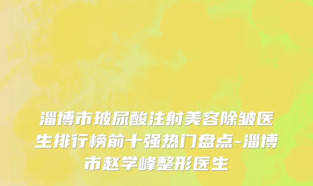 淄博市玻尿酸注射美容除皱医生排行榜前十强热门盘点-淄博市赵学峰整形医生