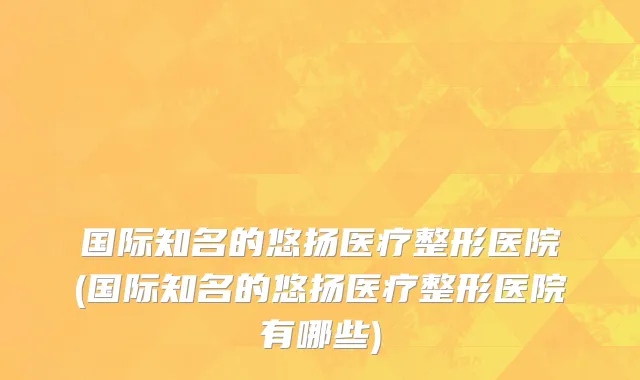 国际知名的悠扬医疗整形医院(国际知名的悠扬医疗整形医院有哪些)