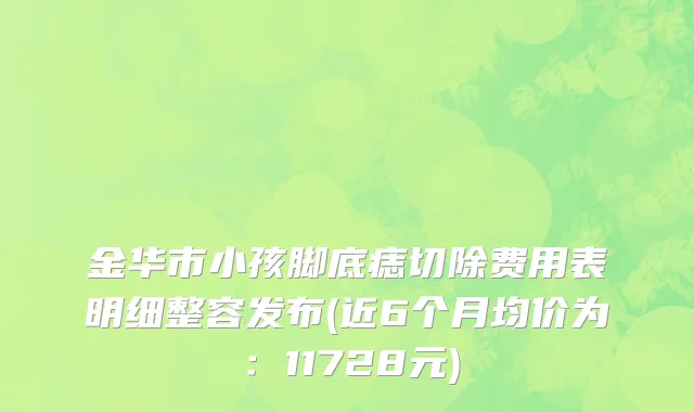 金华市小孩脚底痣切除费用表明细整容发布(近6个月均价为：11728元)
