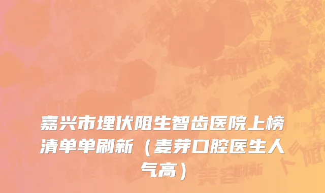 嘉兴市埋伏阻生智齿医院上榜清单单刷新（麦芽口腔医生人气高）