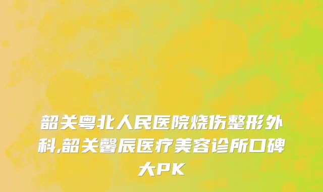 韶关粤北人民医院烧伤整形外科,韶关馨辰医疗美容诊所口碑大PK