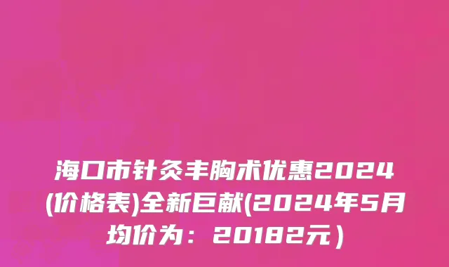 海口市针灸丰胸术优惠2024(价格表)全新巨献(2024年5月均价为：20182元）