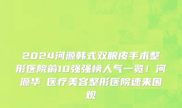2024河源韩式双眼皮手术整形医院前10强强榜人气一览!河源华媄医疗美容整形医院速来围观