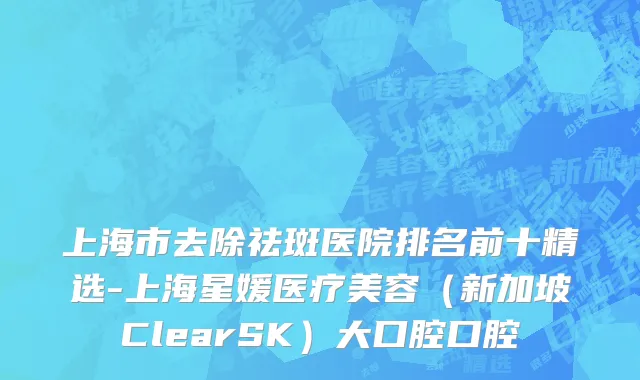上海市去除祛斑医院排名前十精选-上海星媛医疗美容（新加坡ClearSK）大口腔口腔