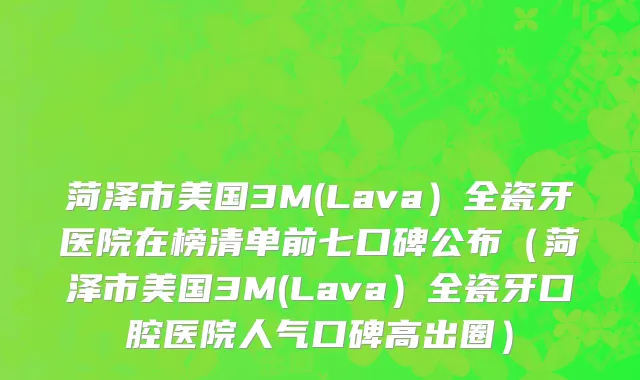 菏泽市美国3M(Lava）全瓷牙医院在榜清单前七口碑公布（菏泽市美国3M(Lava）全瓷牙口腔医院人气口碑高出圈）