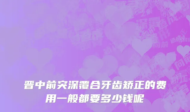 晋中前突深覆合牙齿矫正的费用一般都要多少钱呢