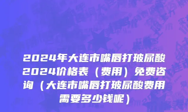 2024年大连市嘴唇打玻尿酸2024价格表（费用）免费咨询（大连市嘴唇打玻尿酸费用需要多少钱呢）