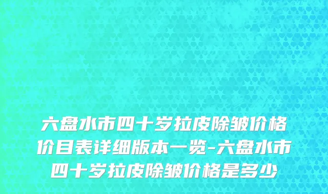 六盘水市四十岁拉皮除皱价格价目表详细版本一览-六盘水市四十岁拉皮除皱价格是多少　