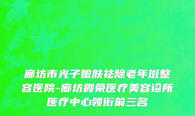 廊坊市光子嫩肤祛除老年斑整容医院-廊坊霞荣医疗美容诊所医疗中心领衔前三名