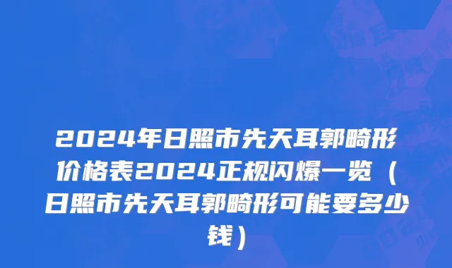 2024年日照市先天耳郭畸形价格表2024正规闪爆一览（日照市先天耳郭畸形可能要多少钱）