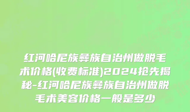 红河哈尼族彝族自治州做脱毛术价格(收费标准)2024抢先揭秘-红河哈尼族彝族自治州做脱毛术美容价格一般是多少